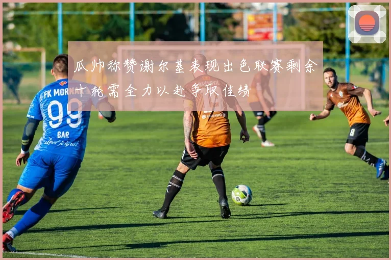 瓜帅称赞谢尔基表现出色联赛剩余十轮需全力以赴争取佳绩