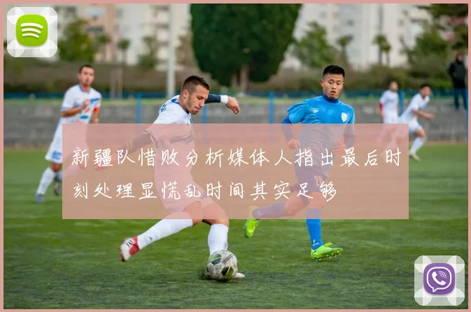 新疆队惜败分析媒体人指出最后时刻处理显慌乱时间其实足够