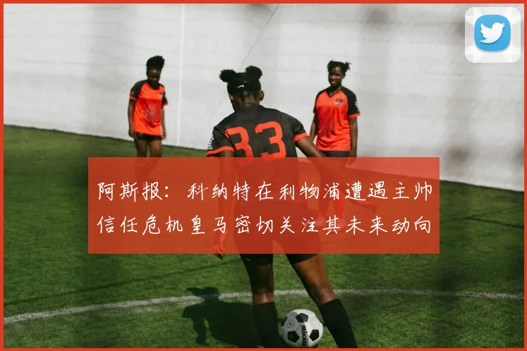 阿斯报：科纳特在利物浦遭遇主帅信任危机皇马密切关注其未来动向