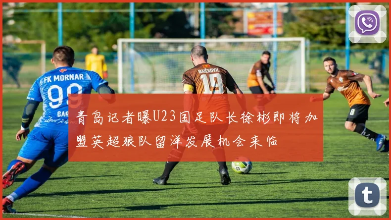 青岛记者曝U23国足队长徐彬即将加盟英超狼队留洋发展机会来临