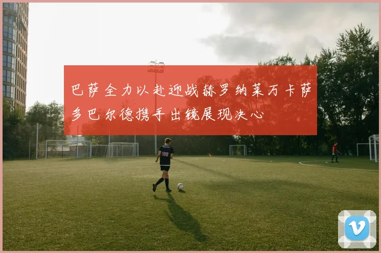 巴萨全力以赴迎战赫罗纳莱万卡萨多巴尔德携手出镜展现决心