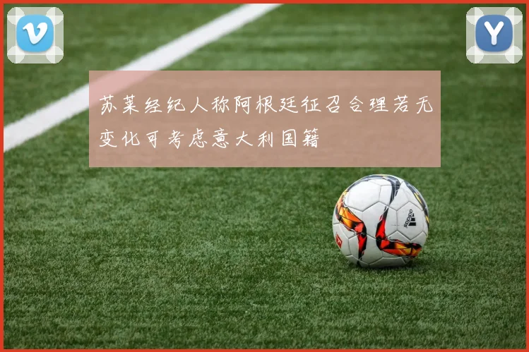 苏莱经纪人称阿根廷征召合理若无变化可考虑意大利国籍