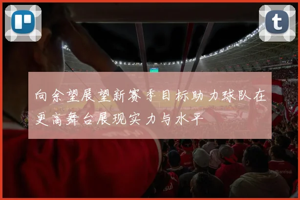 向余望展望新赛季目标助力球队在更高舞台展现实力与水平
