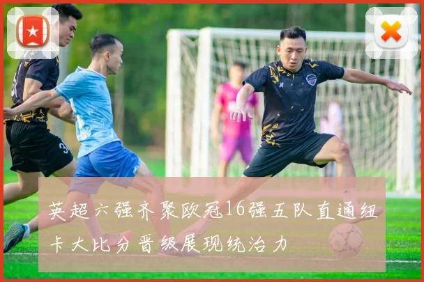 英超六强齐聚欧冠16强五队直通纽卡大比分晋级展现统治力