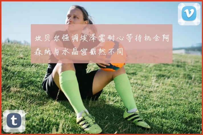 坎贝尔强调埃泽需耐心等待机会阿森纳与水晶宫截然不同