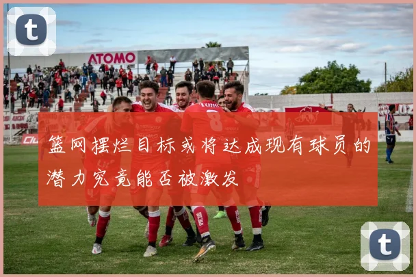 篮网摆烂目标或将达成现有球员的潜力究竟能否被激发