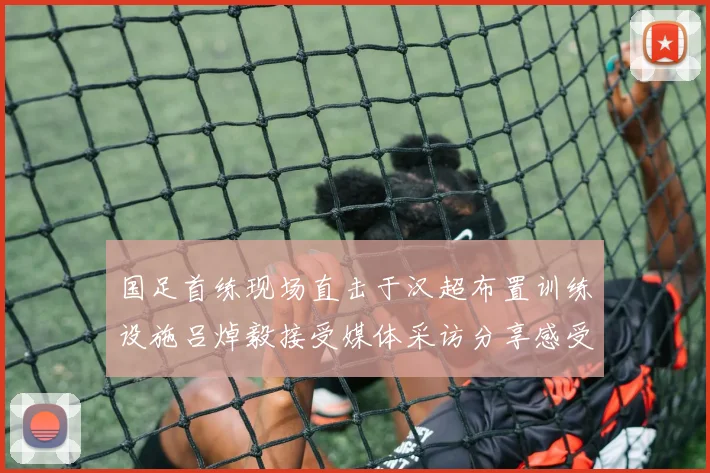 国足首练现场直击于汉超布置训练设施吕焯毅接受媒体采访分享感受