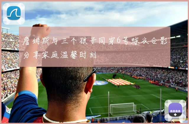 詹姆斯与三个孩子同穿6号球衣合影分享家庭温馨时刻