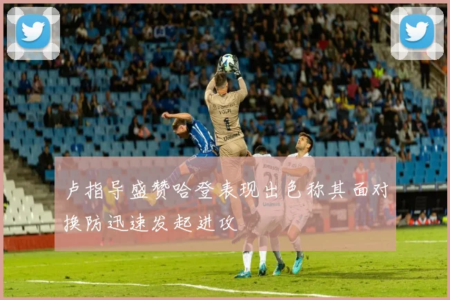 卢指导盛赞哈登表现出色称其面对换防迅速发起进攻