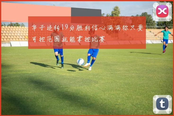 华子逆转19分胜利信心满满称只要可控范围就能掌控比赛
