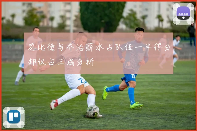 恩比德与乔治薪水占队伍一半得分却仅占三成分析