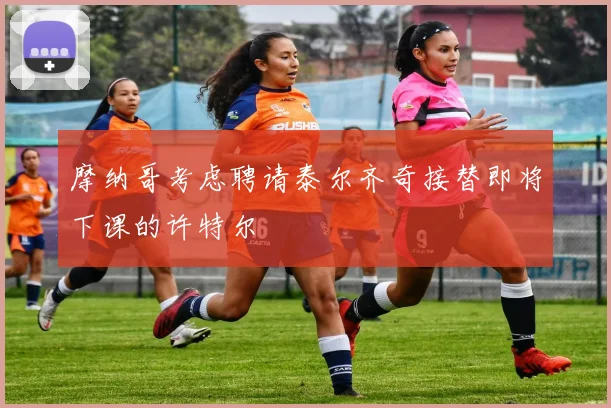 摩纳哥考虑聘请泰尔齐奇接替即将下课的许特尔