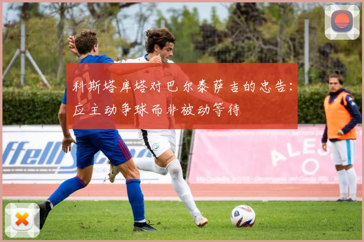 科斯塔库塔对巴尔泰萨吉的忠告：应主动争球而非被动等待