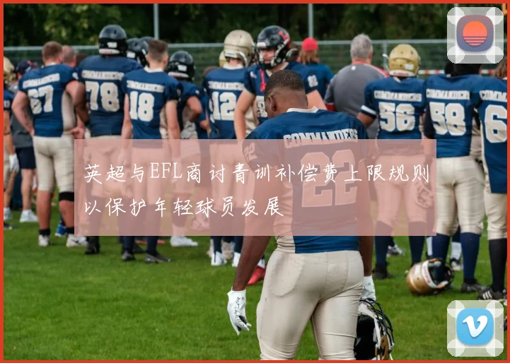 英超与EFL商讨青训补偿费上限规则以保护年轻球员发展