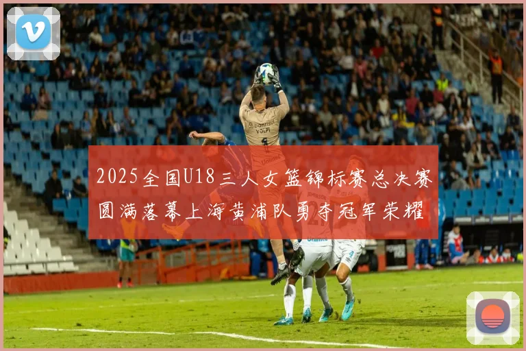 2025全国U18三人女篮锦标赛总决赛圆满落幕上海黄浦队勇夺冠军荣耀