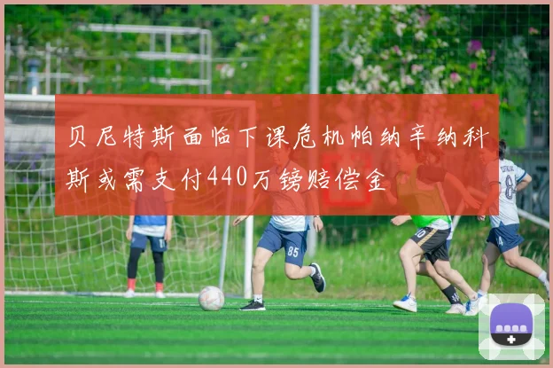 贝尼特斯面临下课危机帕纳辛纳科斯或需支付440万镑赔偿金
