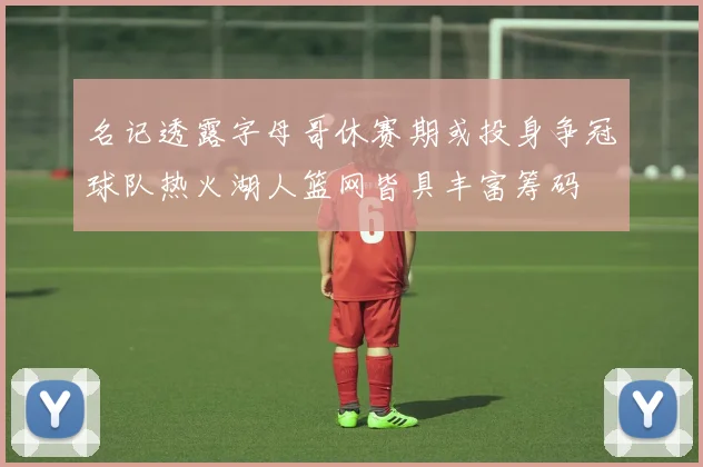名记透露字母哥休赛期或投身争冠球队热火湖人篮网皆具丰富筹码