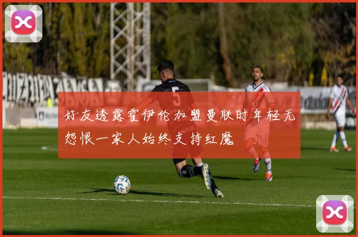 好友透露霍伊伦加盟曼联时年轻无怨恨一家人始终支持红魔