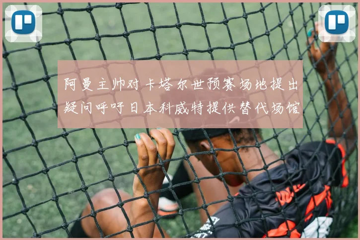 阿曼主帅对卡塔尔世预赛场地提出疑问呼吁日本科威特提供替代场馆