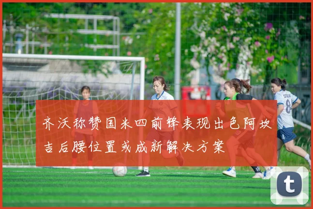 齐沃称赞国米四前锋表现出色阿坎吉后腰位置或成新解决方案