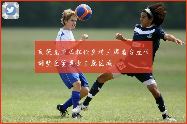 瓦茨克正式担任多特主席看台座位调整至董事会专属区域