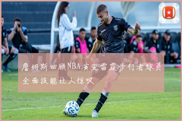 詹姆斯回顾NBA演变雷霆步行者球员全面技能让人惊叹