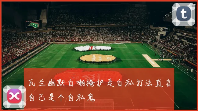 瓦兰幽默自嘲掩护是自私打法直言自己是个自私鬼