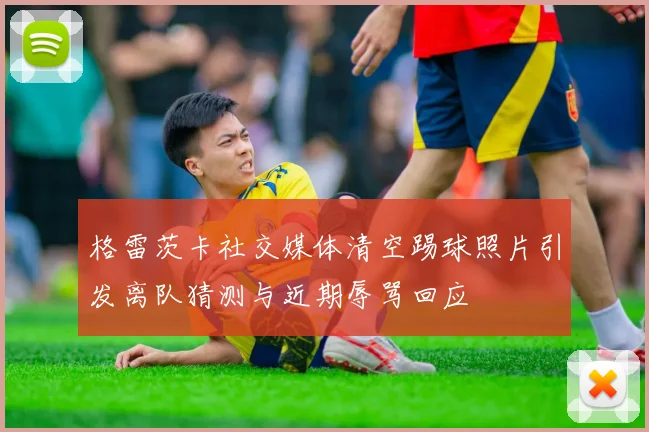 格雷茨卡社交媒体清空踢球照片引发离队猜测与近期辱骂回应