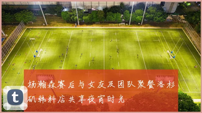杨瀚森赛后与女友及团队聚餐洛杉矶韩料店共享夜宵时光